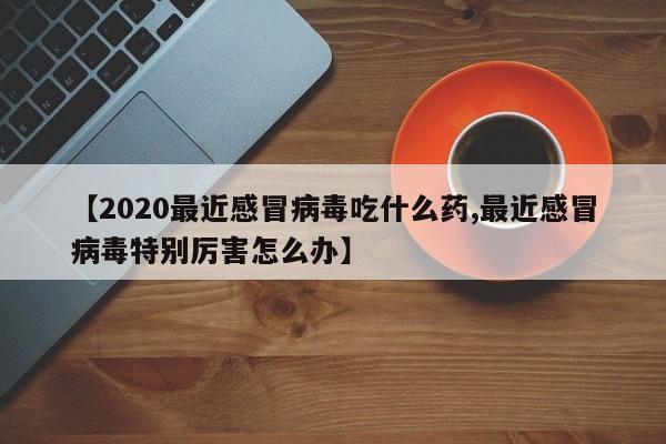 【2020最近感冒病毒吃什么药,最近感冒病毒特别厉害怎么办】