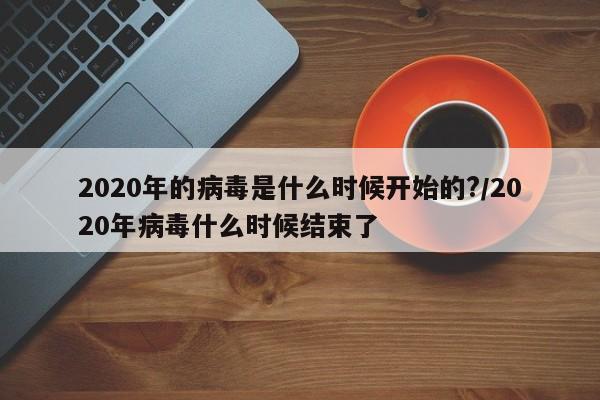2020年的病毒是什么时候开始的?/2020年病毒什么时候结束了