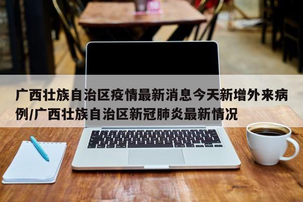 广西壮族自治区疫情最新消息今天新增外来病例/广西壮族自治区新冠肺炎最新情况