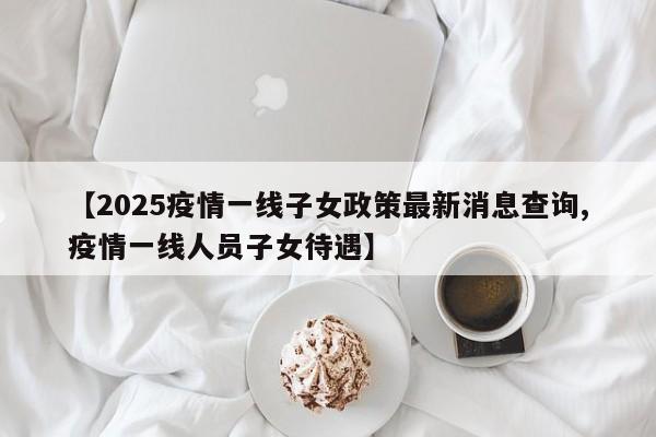 【2025疫情一线子女政策最新消息查询,疫情一线人员子女待遇】