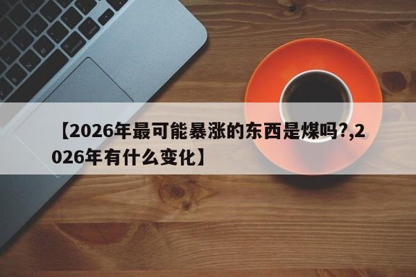 【2026年最可能暴涨的东西是煤吗?,2026年有什么变化】
