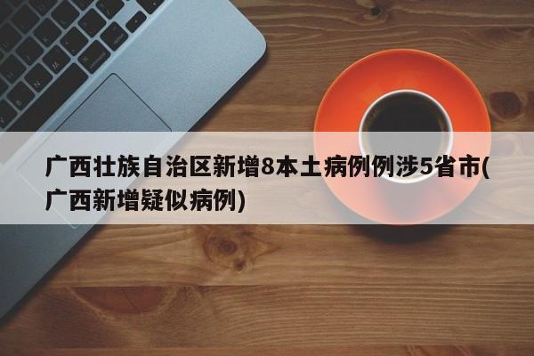 广西壮族自治区新增8本土病例例涉5省市(广西新增疑似病例)