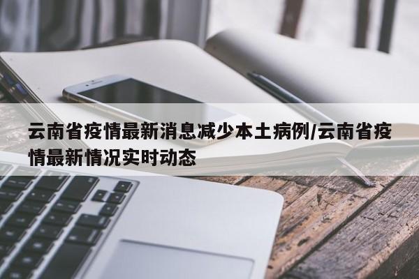 云南省疫情最新消息减少本土病例/云南省疫情最新情况实时动态