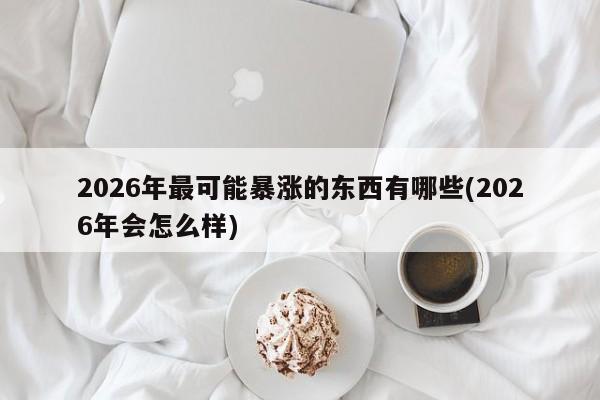 2026年最可能暴涨的东西有哪些(2026年会怎么样)