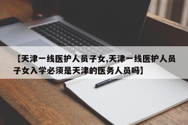 【天津一线医护人员子女,天津一线医护人员子女入学必须是天津的医务人员吗】