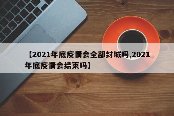 【2021年底疫情会全部封城吗,2021年底疫情会结束吗】