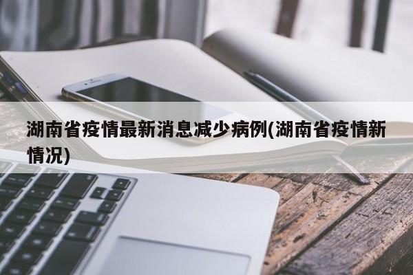 湖南省疫情最新消息减少病例(湖南省疫情新情况)