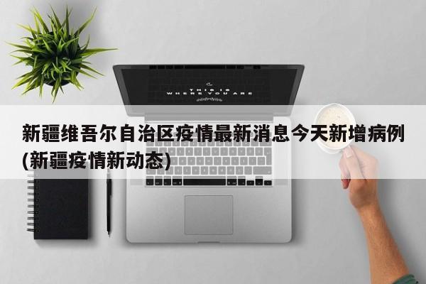新疆维吾尔自治区疫情最新消息今天新增病例(新疆疫情新动态)