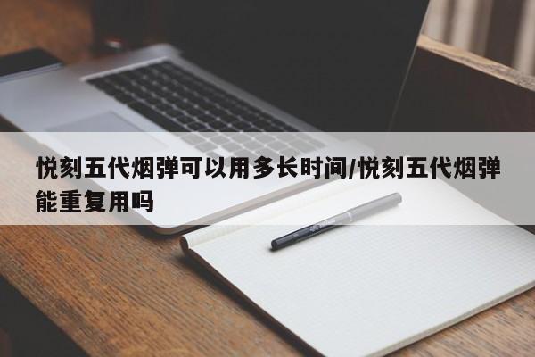 悦刻五代烟弹可以用多长时间/悦刻五代烟弹能重复用吗