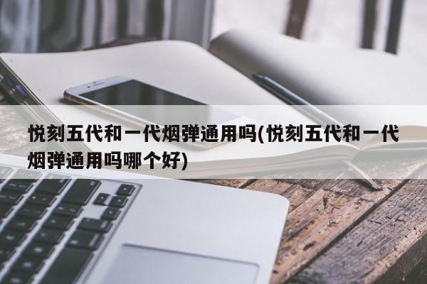 悦刻五代和一代烟弹通用吗(悦刻五代和一代烟弹通用吗哪个好)