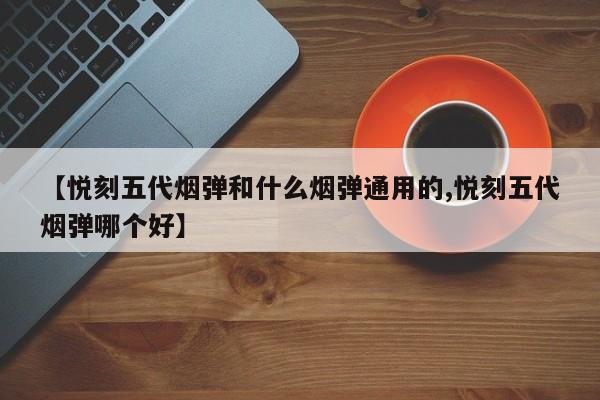 【悦刻五代烟弹和什么烟弹通用的,悦刻五代烟弹哪个好】