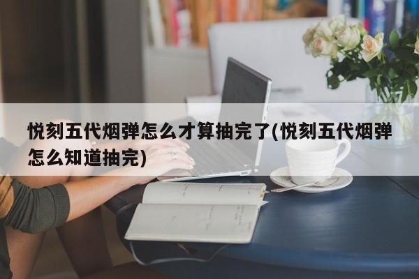 悦刻五代烟弹怎么才算抽完了(悦刻五代烟弹怎么知道抽完)