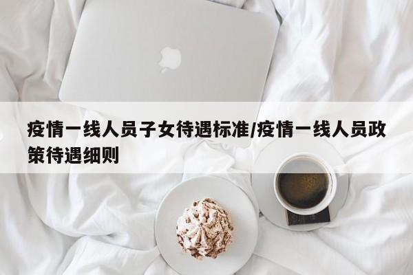 疫情一线人员子女待遇标准/疫情一线人员政策待遇细则