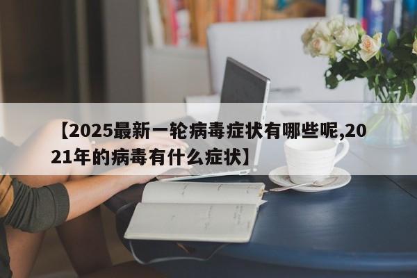 【2025最新一轮病毒症状有哪些呢,2021年的病毒有什么症状】