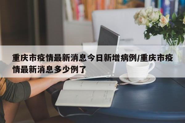 重庆市疫情最新消息今日新增病例/重庆市疫情最新消息多少例了