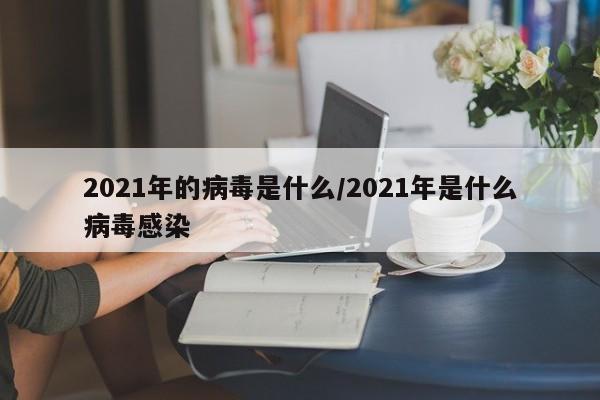 2021年的病毒是什么/2021年是什么病毒感染