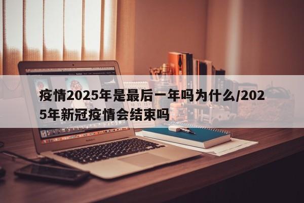 疫情2025年是最后一年吗为什么/2025年新冠疫情会结束吗