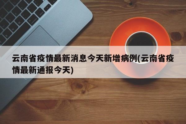 云南省疫情最新消息今天新增病例(云南省疫情最新通报今天)