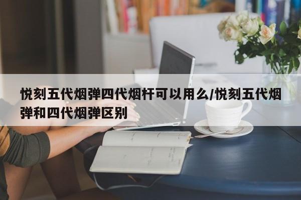 悦刻五代烟弹四代烟杆可以用么/悦刻五代烟弹和四代烟弹区别