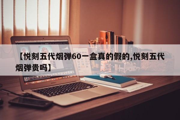 【悦刻五代烟弹60一盒真的假的,悦刻五代烟弹贵吗】