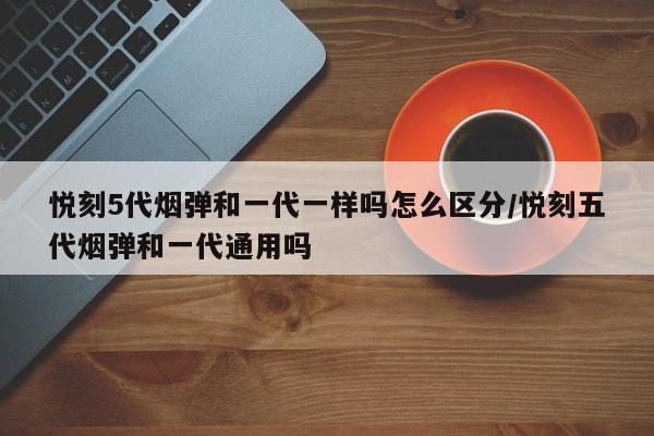 悦刻5代烟弹和一代一样吗怎么区分/悦刻五代烟弹和一代通用吗