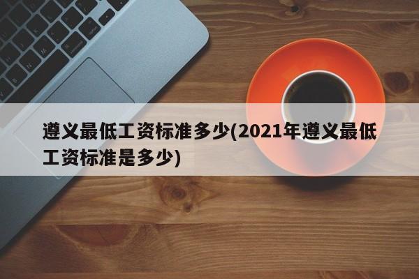 遵义最低工资标准多少(2021年遵义最低工资标准是多少)