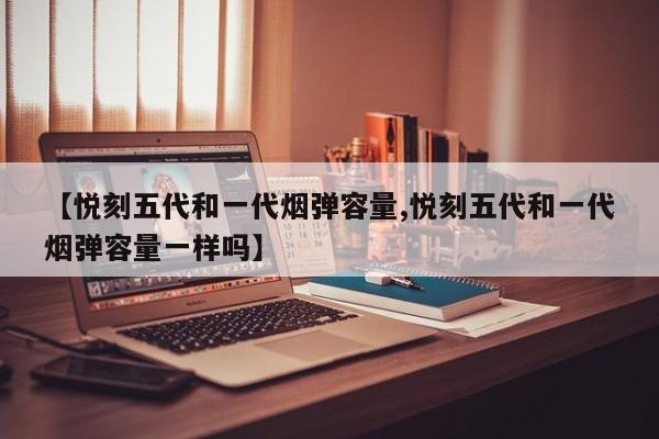 【悦刻五代和一代烟弹容量,悦刻五代和一代烟弹容量一样吗】