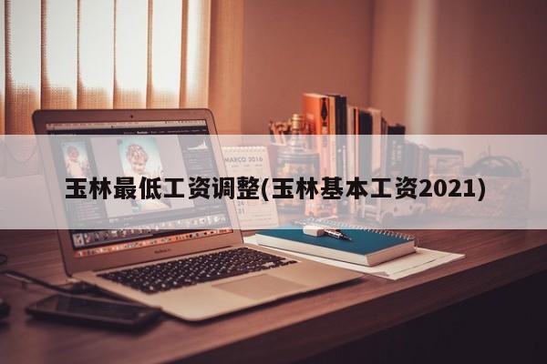 玉林最低工资调整(玉林基本工资2021)