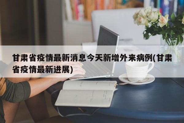 甘肃省疫情最新消息今天新增外来病例(甘肃省疫情最新进展)