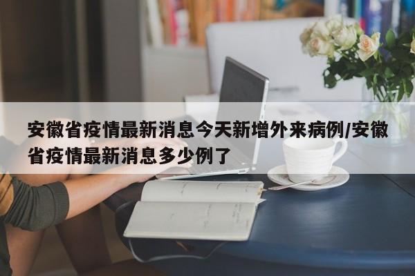安徽省疫情最新消息今天新增外来病例/安徽省疫情最新消息多少例了