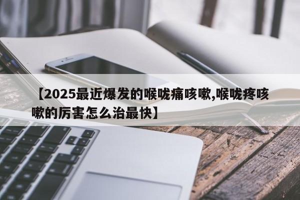 【2025最近爆发的喉咙痛咳嗽,喉咙疼咳嗽的厉害怎么治最快】