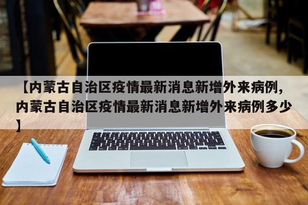 【内蒙古自治区疫情最新消息新增外来病例,内蒙古自治区疫情最新消息新增外来病例多少】