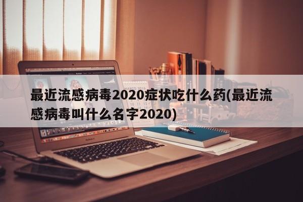 最近流感病毒2020症状吃什么药(最近流感病毒叫什么名字2020)