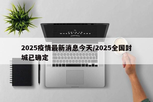 2025疫情最新消息今天/2025全国封城已确定