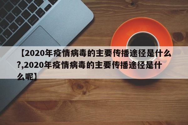 【2020年疫情病毒的主要传播途径是什么?,2020年疫情病毒的主要传播途径是什么呢】