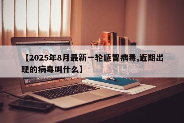 【2025年8月最新一轮感冒病毒,近期出现的病毒叫什么】