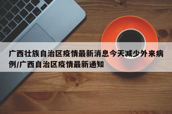 广西壮族自治区疫情最新消息今天减少外来病例/广西自治区疫情最新通知