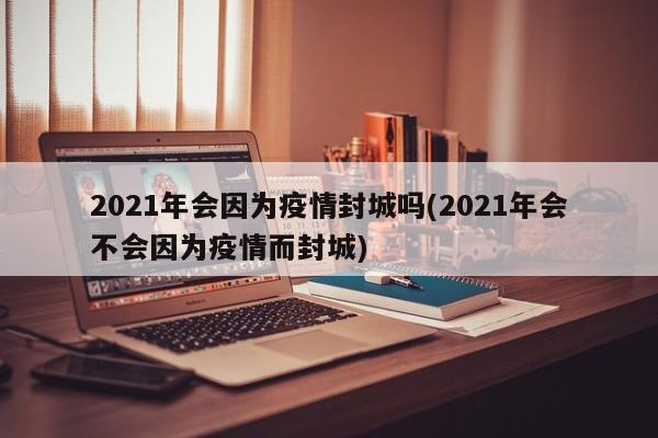 2021年会因为疫情封城吗(2021年会不会因为疫情而封城)