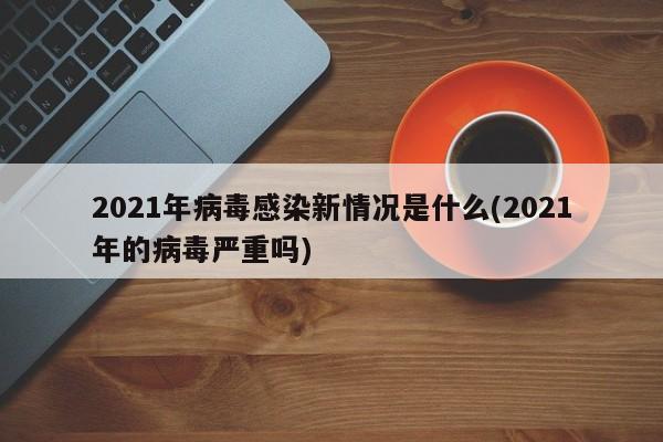2021年病毒感染新情况是什么(2021年的病毒严重吗)