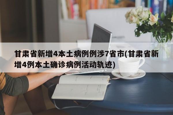 甘肃省新增4本土病例例涉7省市(甘肃省新增4例本土确诊病例活动轨迹)