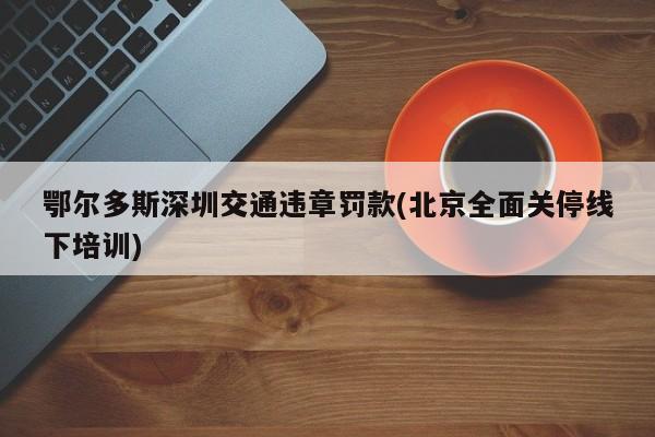 鄂尔多斯深圳交通违章罚款(北京全面关停线下培训)