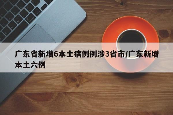 广东省新增6本土病例例涉3省市/广东新增本土六例