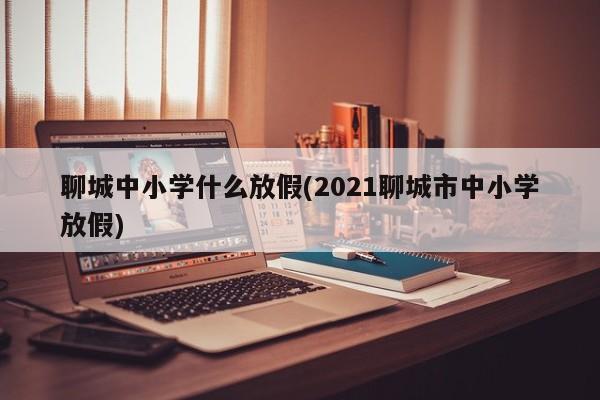 聊城中小学什么放假(2021聊城市中小学放假)