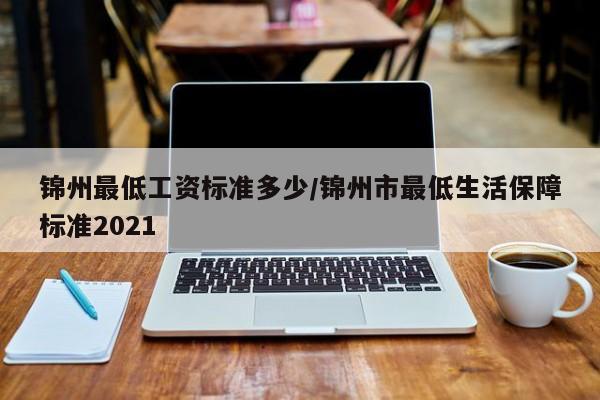 锦州最低工资标准多少/锦州市最低生活保障标准2021