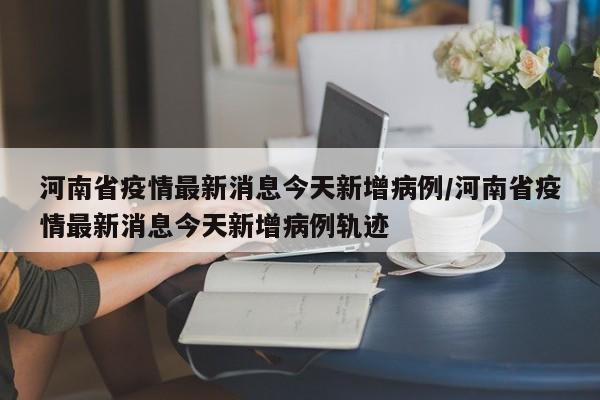 河南省疫情最新消息今天新增病例/河南省疫情最新消息今天新增病例轨迹