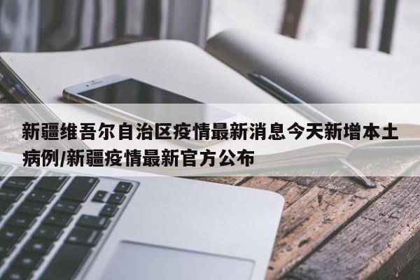 新疆维吾尔自治区疫情最新消息今天新增本土病例/新疆疫情最新官方公布