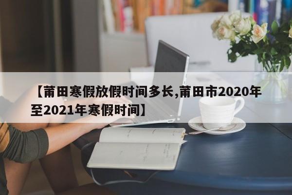 【莆田寒假放假时间多长,莆田市2020年至2021年寒假时间】