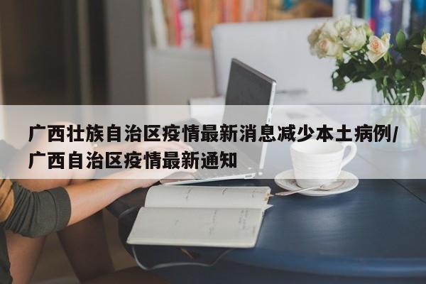 广西壮族自治区疫情最新消息减少本土病例/广西自治区疫情最新通知