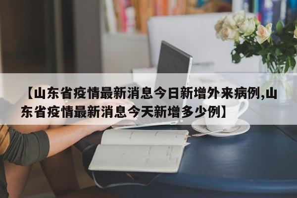 【山东省疫情最新消息今日新增外来病例,山东省疫情最新消息今天新增多少例】