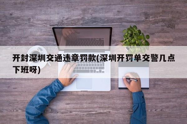 开封深圳交通违章罚款(深圳开罚单交警几点下班呀)